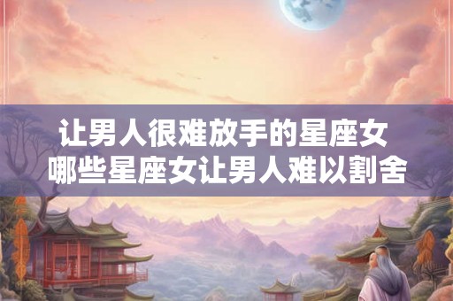 让男人很难放手的星座女 哪些星座女让男人难以割舍