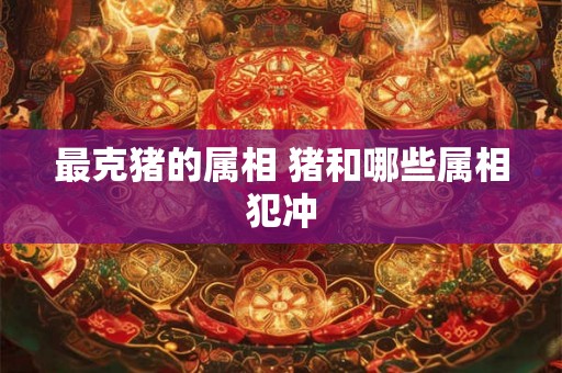 最克猪的属相 猪和哪些属相犯冲 最克猪的属相 猪和哪些属相犯冲
