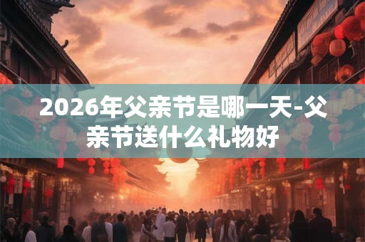 2026年父亲节是哪一天-父亲节送什么礼物好