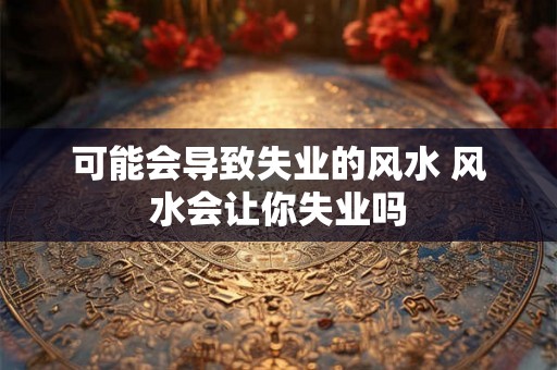 可能会导致失业的风水 风水会让你失业吗