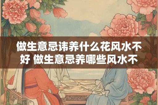 做生意忌讳养什么花风水不好 做生意忌养哪些风水不好的花 做生意忌讳养什么花风水不好 做生意忌养哪些风水不好的花