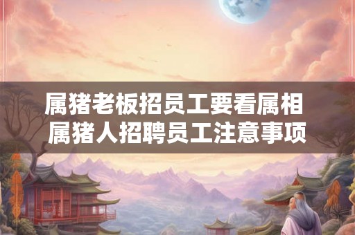 属猪老板招员工要看属相 属猪人招聘员工注意事项 属猪老板招员工要看属相 属猪人招聘员工注意事项