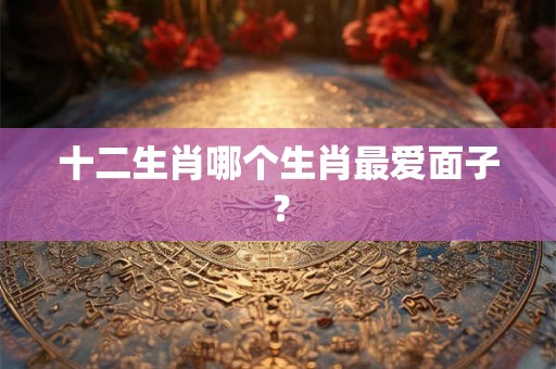 十二生肖哪个生肖最爱面子？