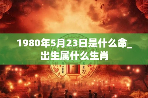 1980年5月23日是什么命_出生属什么生肖