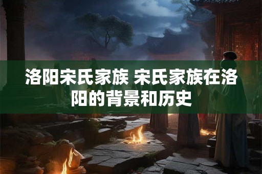 洛阳宋氏家族 宋氏家族在洛阳的背景和历史