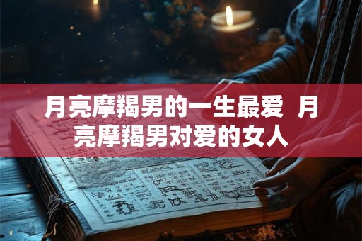 月亮摩羯男的一生最爱  月亮摩羯男对爱的女人
