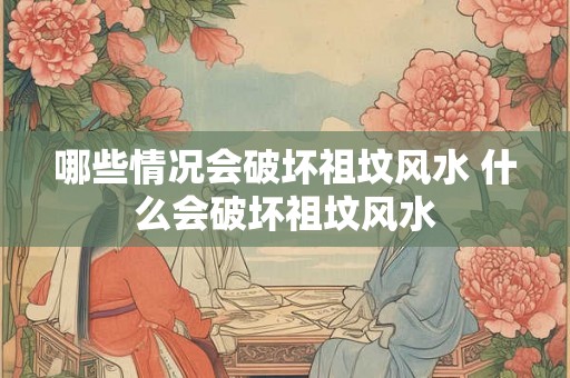 哪些情况会破坏祖坟风水 什么会破坏祖坟风水