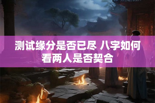 测试缘分是否已尽 八字如何看两人是否契合 测试缘分是否已尽 八字如何看两人是否契合