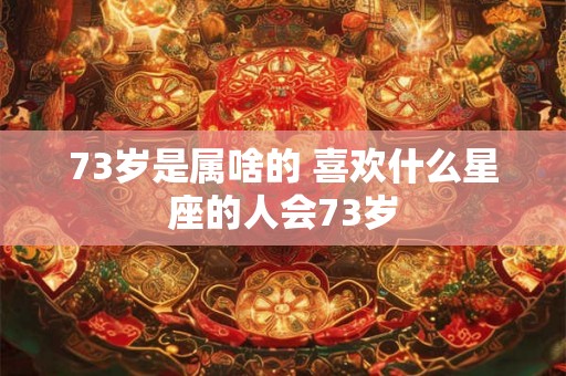 73岁是属啥的 喜欢什么星座的人会73岁 73岁是属啥的 喜欢什么星座的人会73岁