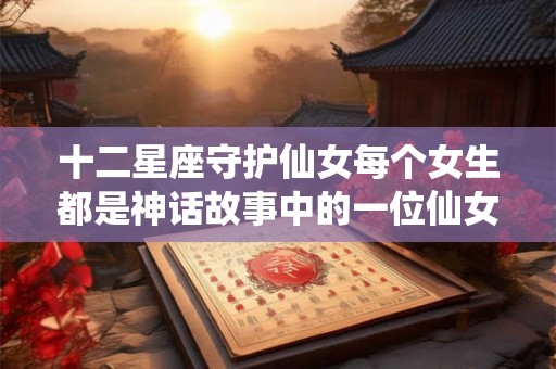 十二星座守护仙女每个女生都是神话故事中的一位仙女 十二星座守护仙女每个女生都是神话故事中的一位仙女