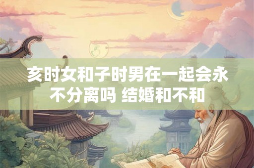 亥时女和子时男在一起会永不分离吗 结婚和不和