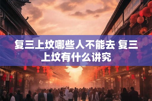复三上坟哪些人不能去 复三上坟有什么讲究