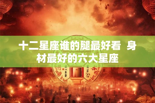 十二星座谁的腿最好看 身材最好的六大星座 十二星座谁的腿最好看 身材最好的六大星座