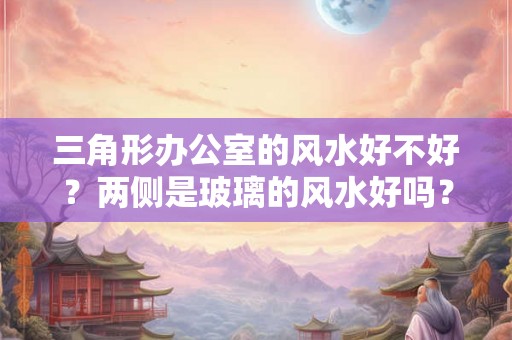 三角形办公室的风水好不好?两侧是玻璃的风水好吗? 三角形办公室的风水好不好?两侧是玻璃的风水好吗?