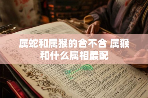 属蛇和属猴的合不合 属猴和什么属相最配 属蛇和属猴的合不合 属猴和什么属相最配