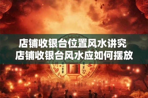 店铺收银台位置风水讲究 店铺收银台风水应如何摆放