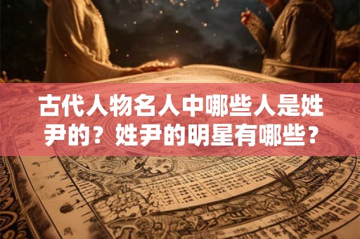 古代人物名人中哪些人是姓尹的？姓尹的明星有哪些？