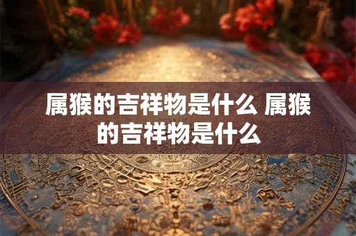 属猴的吉祥物是什么 属猴的吉祥物是什么 属猴的吉祥物是什么 属猴的吉祥物是什么
