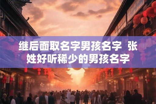 继后面取名字男孩名字 张姓好听稀少的男孩名字 继后面取名字男孩名字 张姓好听稀少的男孩名字