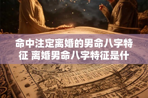 命中注定离婚的男命八字特征 离婚男命八字特征是什么 命中注定离婚的男命八字特征 离婚男命八字特征是什么