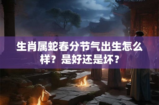 生肖属蛇春分节气出生怎么样？是好还是坏？