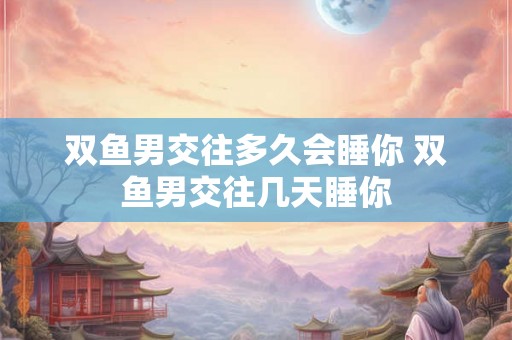 双鱼男交往多久会睡你 双鱼男交往几天睡你