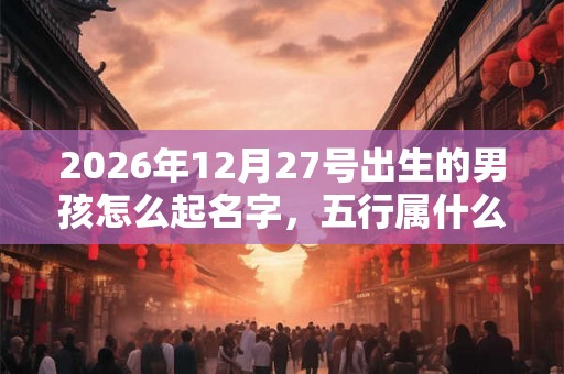 2026年12月27号出生的男孩怎么起名字，五行属什么