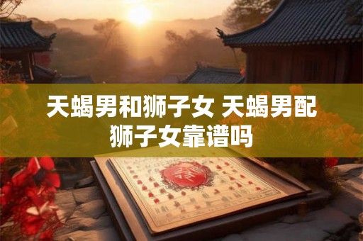 天蝎男和狮子女 天蝎男配狮子女靠谱吗