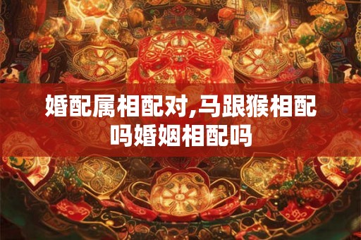 婚配属相配对,马跟猴相配吗婚姻相配吗
