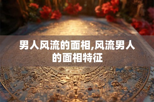 男人风流的面相,风流男人的面相特征