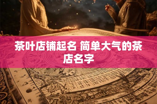 茶叶店铺起名 简单大气的茶店名字 茶叶店铺起名 简单大气的茶店名字