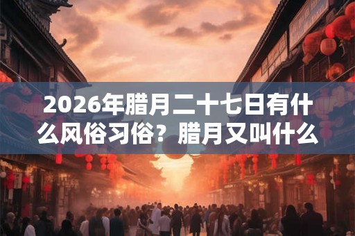 2026年腊月二十七日有什么风俗习俗？腊月又叫什么月？