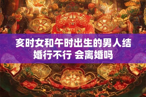 亥时女和午时出生的男人结婚行不行 会离婚吗