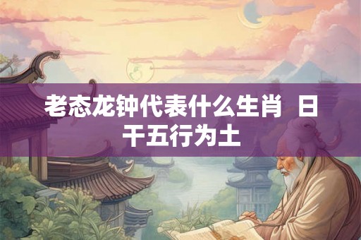 老态龙钟代表什么生肖 日干五行为土 老态龙钟代表什么生肖 日干五行为土