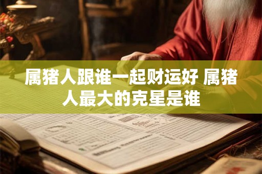 属猪人跟谁一起财运好 属猪人最大的克星是谁