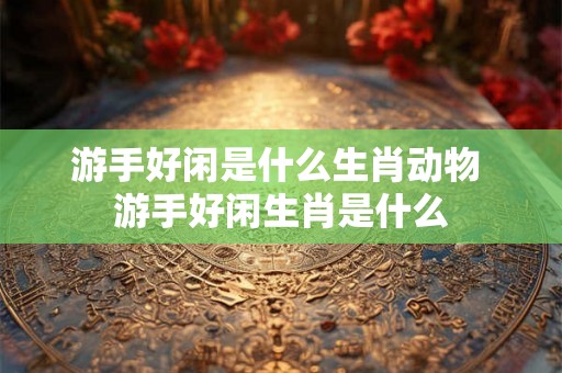 游手好闲是什么生肖动物 游手好闲生肖是什么 游手好闲是什么生肖动物 游手好闲生肖是什么