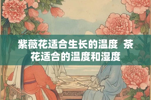 紫薇花适合生长的温度  茶花适合的温度和湿度