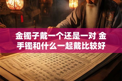 金镯子戴一个还是一对 金手镯和什么一起戴比较好 金镯子戴一个还是一对 金手镯和什么一起戴比较好