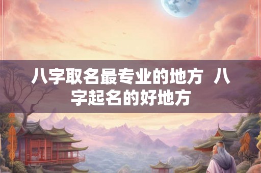 八字取名最专业的地方  八字起名的好地方