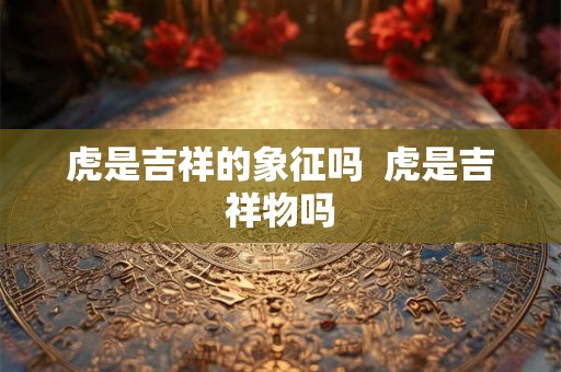 虎是吉祥的象征吗  虎是吉祥物吗
