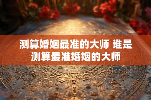 测算婚姻最准的大师 谁是测算最准婚姻的大师