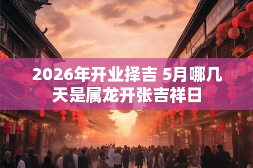 2026年开业择吉 5月哪几天是属龙开张吉祥日