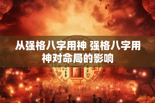 从强格八字用神 强格八字用神对命局的影响 从强格八字用神 强格八字用神对命局的影响