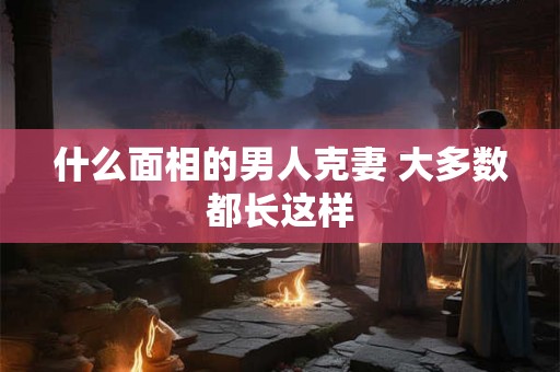 什么面相的男人克妻 大多数都长这样