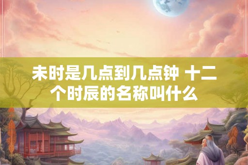 未时是几点到几点钟 十二个时辰的名称叫什么