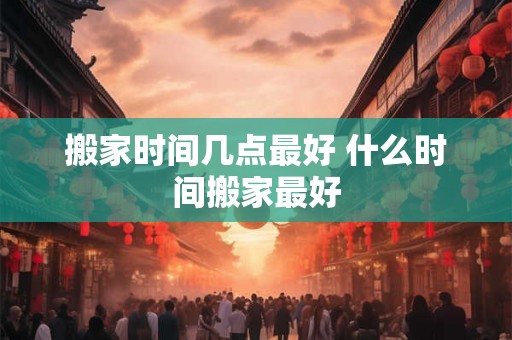 搬家时间几点最好 什么时间搬家最好 搬家时间几点最好 什么时间搬家最好