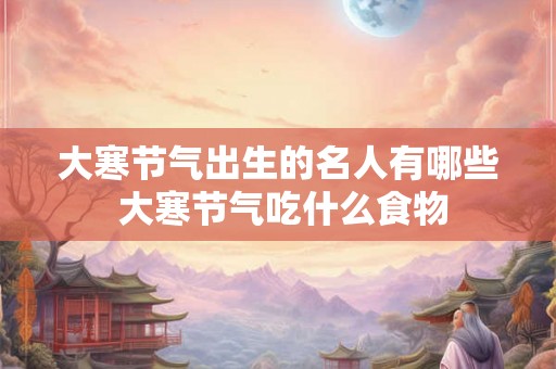 大寒节气出生的名人有哪些 大寒节气吃什么食物
