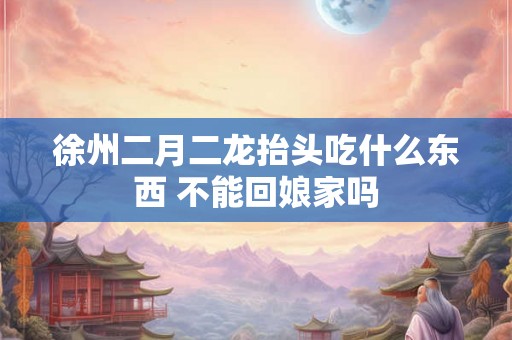 徐州二月二龙抬头吃什么东西 不能回娘家吗