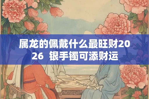 属龙的佩戴什么最旺财2026 银手镯可添财运 属龙的佩戴什么最旺财2026 银手镯可添财运