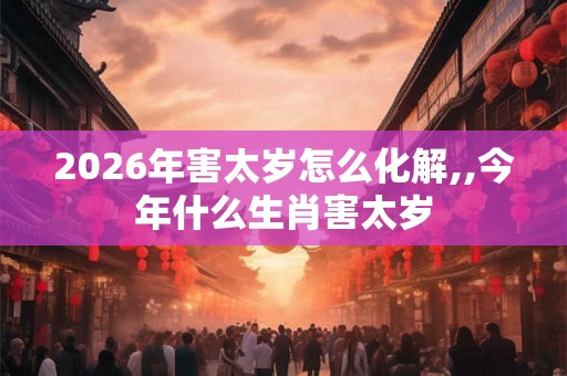 2026年害太岁怎么化解,,今年什么生肖害太岁